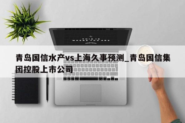 青岛国信水产vs上海久事预测_青岛国信集团控股上市公司