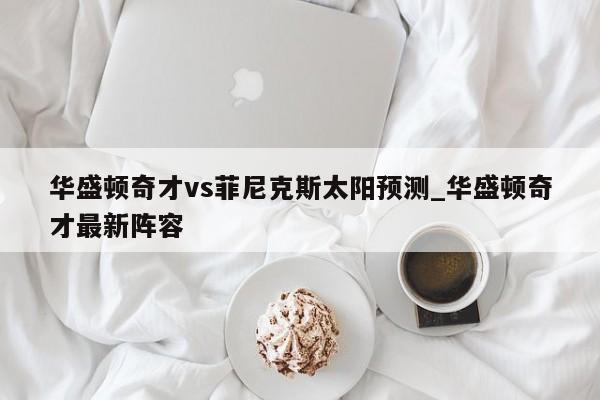 华盛顿奇才vs菲尼克斯太阳预测_华盛顿奇才最新阵容